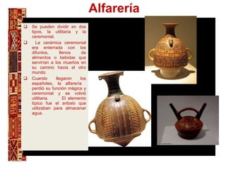 Alfarería Se pueden dividir en dos tipos, la utilitaria y la ceremonial. La cerámica ceremonial era enterrada con los difuntos, llenos de alimentos o bebidas que servirían a los muertos en su camino hacia el otro mundo.  Cuando llegaron los españoles, la alfarería  perdió su función mágica y ceremonial y se volvió utilitaria.  El elemento típico fue el  aribalo  que utilizaban para almacenar agua. ñ., 