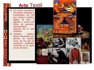 Arte   Textil Los incas conocieron los telares verticales y horizontales con los que crearon variados tejidos de lana y algodón y como una forma de escritura, representaban escenas de la vida cotidiana.  También crearon tejidos decorados con plumas de colores vivos, de los que se conservan bastantes muestras en el ajuar de sus momias.  ñ., 