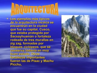 Los ejemplos más típicos de la arquitectura incaica se encuentran en la ciudad que fue su capital, Cusco, que estaba protegida por Sacsayhuamán o fortaleza rodeada de tres murallas en zig zag, formadas por bloques ciclópeos, que se conserva todavía en muy buen estado. Otras fortalezas importantes fueron las de Písac y Machu Picchu,  ARQUITECTURA 