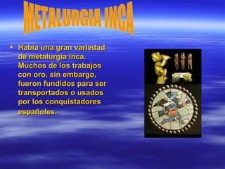 Había una gran variedad de metalurgia inca. Muchos de los trabajos con oro, sin embargo, fueron fundidos para ser transportados o usados por los conquistadores españoles.   METALURGIA INCA 