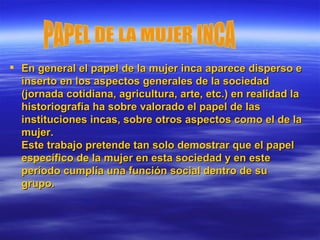 En general el papel de la mujer inca aparece disperso e inserto en los aspectos generales de la sociedad (jornada cotidiana, agricultura, arte, etc.) en realidad la historiografía ha sobre valorado el papel de las instituciones incas, sobre otros aspectos como el de la mujer. Este trabajo pretende tan solo demostrar que el papel específico de la mujer en esta sociedad y en este período cumplía una función social dentro de su grupo.  PAPEL DE LA MUJER INCA 