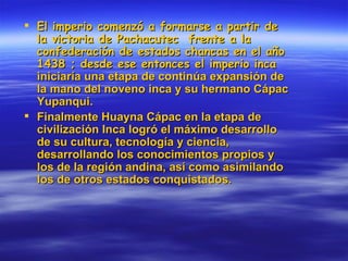 El imperio comenzó a formarse a partir de la victoria de Pachacutec  frente a la confederación de estados chancas en el año 1438 ; desde ese entonces el imperio inca  iniciaría una etapa de continúa expansión de la mano del noveno inca y su hermano Cápac Yupanqui.  Finalmente Huayna Cápac en la etapa de civilización Inca logró el máximo desarrollo de su cultura, tecnología y ciencia, desarrollando los conocimientos propios y los de la región andina, así como asimilando los de otros estados conquistados.   
