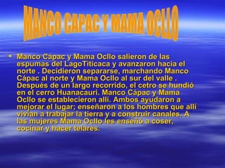 Manco Cápac y Mama Ocllo salieron de las espumas del LagoTiticaca y avanzaron hacia el norte . Decidieron separarse, marchando Manco Cápac al norte y Mama Ocllo al sur del valle . Después de un largo recorrido, el cetro se hundió en el cerro Huanacauri. Manco Cápac y Mama Ocllo se establecieron allí. Ambos ayudaron a mejorar el lugar; enseñaron a los hombres que allí vivían a trabajar la tierra y a construir canales. A las mujeres Mama Ocllo les enseñó a coser, cocinar y hacer telares.  MANCO CAPAC Y MAMA OCLLO 