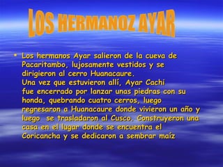 Los hermanos Ayar salieron de la cueva de Pacaritambo, lujosamente vestidos y se dirigieron al cerro Huanacaure. Una vez que estuvieron allí, Ayar Cachi  fue encerrado por lanzar unas piedras con su honda, quebrando cuatro cerros, luego regresaron a Huanacaure donde vivieron un año y luego  se trasladaron al Cusco. Construyeron una casa en el lugar donde se encuentra el Coricancha y se dedicaron a sembrar maíz  LOS HERMANOZ AYAR 