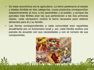 • Su base económica era la agricultura. La tierra pertenecía al estado
y estaba dividida en tres categorías, cuyos productos correspondían
respectivamente al inca, a los sacerdotes y al pueblo, y aunque las
parcelas más fértiles eran las que pertenecían a las dos primeras
clases, cada campesino recibía la tierra necesaria para obtener
alimentos para él y su familia.
• Las tierras correspondientes a cada comunidad eran repartidas
anualmente por un funcionario local y, así, cada familia recibía una
parcela de acuerdo con sus necesidades y con el número de sus
componentes.
 