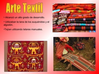 • Alcanzó un alto grado de desarrollo.
• Utilizaban la lana de los auquénidos y el
algodón.
•Tejían utilizando telares manuales.
 