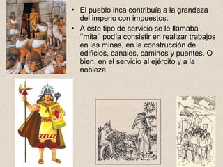 • El pueblo inca contribuía a la grandeza
del imperio con impuestos.
• A este tipo de servicio se le llamaba
‘’mita’’ podía consistir en realizar trabajos
en las minas, en la construcción de
edificios, canales, caminos y puentes. O
bien, en el servicio al ejército y a la
nobleza.
 