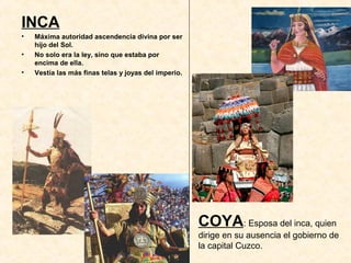 INCA
• Máxima autoridad ascendencia divina por ser
hijo del Sol.
• No solo era la ley, sino que estaba por
encima de ella.
• Vestía las más finas telas y joyas del imperio.
COYA: Esposa del inca, quien
dirige en su ausencia el gobierno de
la capital Cuzco.
 