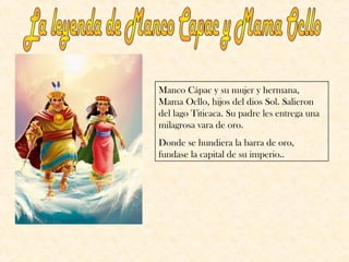 Manco Cápac y su mujer y hermana,
Mama Ocllo, hijos del dios Sol. Salieron
del lago Titicaca. Su padre les entrega una
milagrosa vara de oro.
Donde se hundiera la barra de oro,
fundase la capital de su imperio..
 