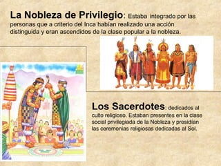 La Nobleza de Privilegio: Estaba integrado por las
personas que a criterio del Inca habían realizado una acción
distinguida y eran ascendidos de la clase popular a la nobleza.
Los Sacerdotes: dedicados al
culto religioso. Estaban presentes en la clase
social privilegiada de la Nobleza y presidían
las ceremonias religiosas dedicadas al Sol.
 