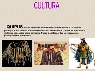 QUIPUS: varios cordones de distintos colores unidos a un cordón
principal. Cada cordón tenía diversos nudos, los distintos colores se aplicaban a
distintos conceptos como animales, frutos o soldados. Era un mecanismo
principalmente económico.
 