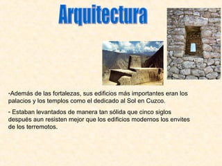 -Además de las fortalezas, sus edificios más importantes eran los
palacios y los templos como el dedicado al Sol en Cuzco.
- Estaban levantados de manera tan sólida que cinco siglos
después aun resisten mejor que los edificios modernos los envites
de los terremotos.
 