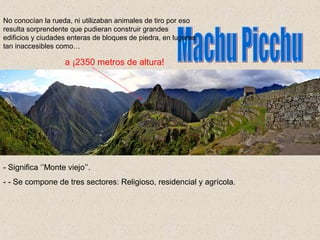 - Significa ‘’Monte viejo’’.
- - Se compone de tres sectores: Religioso, residencial y agrícola.
No conocían la rueda, ni utilizaban animales de tiro por eso
resulta sorprendente que pudieran construir grandes
edificios y ciudades enteras de bloques de piedra, en lugares
tan inaccesibles como…
a ¡2350 metros de altura!
 