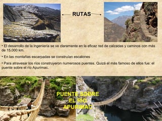 RUTAS
PUENTE SOBRE
EL RÍO
APURIMAC
• El desarrollo de la ingeniería se ve claramente en la eficaz red de calzadas y caminos con más
de 15.000 km.
• En las montañas escarpadas se construían escalones
• Para atravesar los ríos construyeron numerosos puentes. Quizá el más famoso de ellos fue: el
puente sobre el río Apurimac.
 