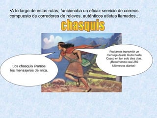 Los chasquis éramos
los mensajeros del inca.
Podíamos transmitir un
mensaje desde Quito hasta
Cuzco en tan solo diez días.
¡Recorriendo casi 250
kilómetros diarios!
•A lo largo de estas rutas, funcionaba un eficaz servicio de correos
compuesto de corredores de relevos, auténticos atletas llamados…
 