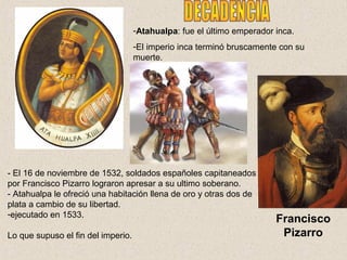 -Atahualpa: fue el último emperador inca.
-El imperio inca terminó bruscamente con su
muerte.
- El 16 de noviembre de 1532, soldados españoles capitaneados
por Francisco Pizarro lograron apresar a su ultimo soberano.
- Atahualpa le ofreció una habitación llena de oro y otras dos de
plata a cambio de su libertad.
-ejecutado en 1533.
Lo que supuso el fin del imperio.
Francisco
Pizarro
 