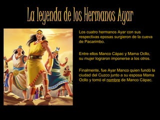 Los cuatro hermanos Ayar con sus 
respectivas eposas surgieron de la cueva 
de Pacarimbo.   
Entre ellos Manco Cápac y Mama Ocllo, 
su mujer lograron imponerse a los otros. 
Finalmente, fue Ayar Manco quien fundó la 
ciudad del Cuzco junto a su esposa Mama 
Ocllo y tomó el nombre de Manco Cápac. 
 