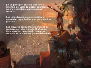 • En un principio, el reino inca no se
extendía del valle de Cuzco, su cultura
era muy semejante entre pueblos
vecinos.
• Los incas tenían una extraordinaria
capacidad organizativa y un gran sentido
practico.
• Las mayores conquistas del imperio se
realizaron en algo más de 50 años, un
tiempo record comparado con otras
conquistas de distintas partes del mundo.
 