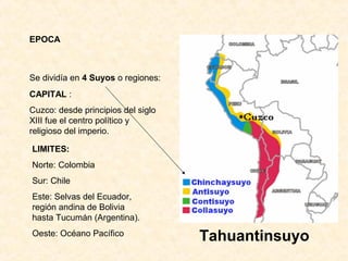 EPOCA
Tahuantinsuyo
Se dividía en 4 Suyos o regiones:
CAPITAL : 
Cuzco: desde principios del siglo 
XIII fue el centro político y 
religioso del imperio. 
LIMITES:
Norte: Colombia
Sur: Chile
Este: Selvas del Ecuador, 
región andina de Bolivia 
hasta Tucumán (Argentina).
Oeste: Océano Pacífico
 