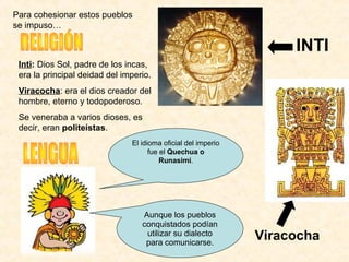 Inti: Dios Sol, padre de los incas, 
era la principal deidad del imperio.
Viracocha: era el dios creador del 
hombre, eterno y todopoderoso.
Se veneraba a varios dioses, es 
decir, eran politeístas. 
INTI
El idioma oficial del imperio 
fue el Quechua o
Runasimi.
Aunque los pueblos 
conquistados podían 
utilizar su dialecto 
para comunicarse.
Viracocha
Para cohesionar estos pueblos 
se impuso… 
 