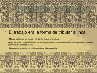 • El trabajo era la forma de tributar al inca.
• Minka: trabajo de las tierras y minas del Estado o la Iglesia. 
•Mita: Servicios complementarios para trabajos mineros, construcción de edificios públicos. No podía 
durar más de 3 meses al año. 
• Basaban su subsistencia en la agricultura y la ganadería. 
 