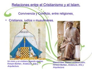 Relaciones entre el Cristianismo y el Islam.
Convivencia y Conflicto, entre religiones
• Cristianos, judíos y musulmanes.
Un moro y un cristiano jugando ajedrez.
Hintzen-Bohlen, Andalucía, Arte y
Arquitectura.
Maimónides. Médico andalusí judío.
Hintzen-Bohlen, Andalucía, Arte y
Arquitectura.
 