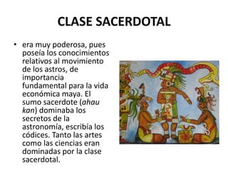 CLASE SACERDOTAL 
• era muy poderosa, pues 
poseía los conocimientos 
relativos al movimiento 
de los astros, de 
importancia 
fundamental para la vida 
económica maya. El 
sumo sacerdote (ahau 
kan) dominaba los 
secretos de la 
astronomía, escribía los 
códices. Tanto las artes 
como las ciencias eran 
dominadas por la clase 
sacerdotal. 
 