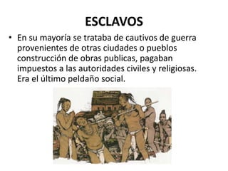 ESCLAVOS 
• En su mayoría se trataba de cautivos de guerra 
provenientes de otras ciudades o pueblos 
construcción de obras publicas, pagaban 
impuestos a las autoridades civiles y religiosas. 
Era el último peldaño social. 
 