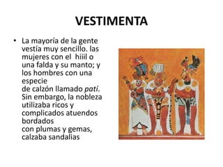 VESTIMENTA 
• La mayoría de la gente 
vestía muy sencillo. las 
mujeres con el hiiil o 
una falda y su manto; y 
los hombres con una 
especie 
de calzón llamado patí. 
Sin embargo, la nobleza 
utilizaba ricos y 
complicados atuendos 
bordados 
con plumas y gemas, 
calzaba sandalias 
