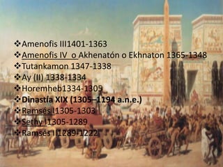 Amenofis III1401-1363
Amenofis IV o Akhenatón o Ekhnaton 1365-1348
Tutankamon 1347-1338
Ay (II) 1338-1334
Horemheb1334-1305
Dinastía XIX (1305–1194 a.n.e.)
Ramsés I1305-1303
Sethy I1305-1289
Ramsés II1289-1222
 