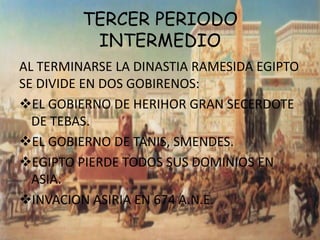 TERCER PERIODO
          INTERMEDIO
AL TERMINARSE LA DINASTIA RAMESIDA EGIPTO
SE DIVIDE EN DOS GOBIRENOS:
EL GOBIERNO DE HERIHOR GRAN SECERDOTE
  DE TEBAS.
EL GOBIERNO DE TANIS, SMENDES.
EGIPTO PIERDE TODOS SUS DOMINIOS EN
  ASIA.
INVACION ASIRIA EN 674 A.N.E.
 