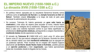 © UNED
EL IMPERIO NUEVO (1550-1069 a.C.)
La dinastía XVIII (1550-1350 a.C.)
• En política interior, apoyada por su arquitecto Senenmut levanto varios
edificios como el santuario de Karnak o su templo funerario en Deir el-
Bahari. También creará tribunales a lo largo de todo el país para
favorecer la administración de justicia.
• Su sucesor, Tutmosis III, habría generado un gran odio hacia su
madrastra y tras años de espera para acceder al trono, intenta hacer
desaparecer los vestigios de su existencia. Obligado a vivir en la sombra
lleva a cabo una violenta represión contra lo que había significado su
predecesora destruyendo estatuas, persiguiendo a cargos importantes y
mutilando textos donde apareciera su figura.
• El reinado de Tutmosis III (1468-1436 a.C.) duró unos 51 años pero
fueron unos 21 los que estuvo relegado por la faraona. Durante los años
de su reinado habrá una clara tendencia militarista que se apoyará en
un poderoso ejército. Para muchos fue el creador del Imperio Egipcio
abarcando un territorio desde Nubia hasta el Éufrates, posible gracias
a un ejercito poderoso y bien organizado, que había aprovechado
todas las novedades desde la llegada de los hicsos.
Imperio Nuevo (1550-1069 a. C.) 10
 