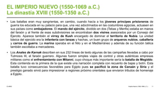 © UNED
EL IMPERIO NUEVO (1550-1069 a.C.)
La dinastía XVIII (1550-1350 a.C.)
• Las batallas eran muy sangrientas, en cambio, cuando hacía a los jóvenes príncipes prisioneros de
guerra los educada en su palacio para que, una vez adoctrinados en las costumbres egipcias, actuasen en
sus países como embajadores. El mando del ejército, dividido en dos (Tebas y Menfis) estaba en manos
del faraón y al frente de esas subdivisiones se encontraban dos visires asesorados por un Consejo del
Ejercito. Aparece también el virrey de Kush encargado de dominar el territorio de Nubia. La unidad
básica del ejercido era la infantería con lanzas y hachas, un buen grupo de arqueros nubios, caballería
y carros de guerra. La marina operaba en el Nilo y en el Mediterráneo y además de su función bélica
también escoltaba a mercaderes.
• Los Anales de Karnak describen en sus 232 líneas de texto algunas de las campañas llevadas a cabo por
Tutmosis III, el faraón guerrero. Algunas fueron simples viajes de control y otras auténticas empresas
militares como el enfrentamiento con Mitanni, cuyo choque más importante sería la batalla de Megiddo.
Esta contienda es la primera de la que existe una narración completa con recuento de bajas y botín. Esta
batalla tuvo consecuencias favorables para Egipto pues se pacificó la zona de Canaán y Siria y el
prestigio ganado sirvió para impresionar a regiones próximo orientales que enviaron tributos de homenaje
a Egipto.
Imperio Nuevo (1550-1069 a. C.) 11
 