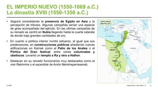 © UNED
EL IMPERIO NUEVO (1550-1069 a.C.)
La dinastía XVIII (1550-1350 a.C.)
• Seguirá consolidando la presencia de Egipto en Asia y la
percepción de tributos. Algunas campañas serían una especie
de giras acompañado del ejército. En las ultimas campañas de
su reinado se centró en Nubia llegando hasta la cuarta catarata
de donde trajo grandes cantidades de oro.
• En cuanto a política interior invirtió esfuerzo, al igual que sus
predecesores, en construcciones públicas añadiendo nuevas
edificaciones en Karnak como el Patio de los Anales o el
Pórtico del Gran festival, entre varias columnatas y
obeliscos. Levantó un templo a Ra y otro a Hathor.
• Destacan en su reinado funcionarios muy destacados como el
visir Rekhmire o el sacerdote de Amón Menkheperreseneb.
Imperio Nuevo (1550-1069 a. C.) 12
 