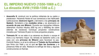 © UNED
EL IMPERIO NUEVO (1550-1069 a.C.)
La dinastía XVIII (1550-1350 a.C.)
• Amenofis II: continuó con la política militarista de su padre y
predecesor. Haciendo frente en sus comienzos a las habituales
sublevaciones destruirá Ugarit y derrotará a los príncipes de
Qadesh. Someterá a las ciudades sirias y se alcanzaría un
acuerdo de paz con Mitanni. Durante sus campañas militares
obtendrían muchos tributos (600 kg oro y 45000kg de cobre
además de esclavos) Concluye proyectos constructivos
iniciados por Tutmosis III pero no inicia proyectos propios.
• Tutmosis IV: no se sabe si su ascenso es directo o usurpa el
trono a su hermano mayor. Su reinado es bastante corto y se
casa con una princesa de Mitanni para favorecer la paz.
Controló Nubia y a el se le atribuye el Tratado de Kurushtama
que firma con Hatti y en el que se fijan las fronteras y la
presencia hitita en sitia. Restaura la esfinge de Giza y algunas
construcciones en Karnak.
Imperio Nuevo (1550-1069 a. C.) 13
 