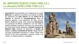 © UNED
EL IMPERIO NUEVO (1550-1069 a.C.)
La dinastía XVIII (1550-1350 a.C.)
• Amenofis III: será precedido por la regencia de su madre
Mitemuia. Su gobierno es pacífico y se intenta consolidar
las relaciones con Asia interior. En las Cartas de El
Amarna se describe la correspondencia entre los
faraones egipcios y los soberanos de Hatti, Amurru,
Mitanni, Babilonia y Asiria. Gran numero de matrimonios
con princesas de Mitanni y Babilonia. Con los hititas la
relación empieza a tensarse. Promueve una intensa labor
de construcción donde destacan el templo funerario de
Medinet Habu (Colosos de Memnón), el templo de
Luxor y el pilono occidental de Karnak. Egipto alcanzó
una gran prosperidad económica y cultura. Ejerce gran
control en las rutas comerciales y puertos y deja, a su
muerte, un estado poderoso y respetado.
Imperio Nuevo (1550-1069 a. C.) 14
 
