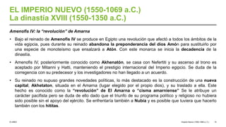 © UNED
EL IMPERIO NUEVO (1550-1069 a.C.)
La dinastía XVIII (1550-1350 a.C.)
Amenofis IV: la “revolución” de Amarna
• Bajo el reinado de Amenofis IV se produce en Egipto una revolución que afectó a todos los ámbitos de la
vida egipcia, pues durante su reinado abandona la preponderancia del dios Amón para sustituirlo por
una especie de monoteísmo que ensalzará a Atón. Con este monarca se inicia la decadencia de la
dinastía.
• Amenofis IV, posteriormente conocido como Akhenatón, se casa con Nefertiti y su ascenso al trono es
aceptado por Mitanni y Hatti, manteniendo el prestigio internacional del Imperio egipcio. Se duda de la
corregencia con su predecesor y los investigadores no han llegado a un acuerdo.
• Su reinado no supuso grandes novedades políticas, lo más destacado es la construcción de una nueva
capital, Akhetaton, situada en el Amarna (lugar elegido por el propio dios), y su traslado a ella. Este
hecho es conocido como la “revolución” de El Amarna o “cisma amarniense” Se le atribuye un
carácter pacifista pero se duda de ello dado que el triunfo de su programa político y religioso no hubiera
sido posible sin el apoyo del ejército. Se enfrentaría también a Nubia y es posible que tuviera que hacerlo
también con los hititas.
Imperio Nuevo (1550-1069 a. C.) 15
 
