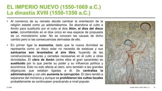 © UNED
EL IMPERIO NUEVO (1550-1069 a.C.)
La dinastía XVIII (1550-1350 a.C.)
• Al comienzo de su reinado decide cambiar la orientación de la
religión estatal como ya adelantábamos. Se abandona el culto a
Amón para sustituirlo por el culto al dios Atón, el dios del disco
solar, convirtiéndolo en el dios único en esa especie de propuesta
de un monoteísmo solar. No se conocen las causas de dicho
cambio pero sí las consecuencias derivadas de ello.
• En primer ligar la economía, dado que la nueva divinidad se
representa como un disco solar no necesita de estatuas y sus
santuarios son levantados al aire libre, huyendo de las
construcciones oscuras y cerradas necesarias en el culto a otras
divinidades. El clero de Amón (entre ellos el gran sacerdote) es
sustituido por lo que pierde su poder y su influencia política y
económica. Esto no solo afecta al clero, sino también a las grandes
oligarquías que estaban ligadas a él. Se centraliza la
administración y con ello aumenta la corrupción. El clero tendió a
separarse del monarca y aunque se prohibieron los cultos locales
probablemente se continuasen practicando a nivel popular.
Imperio Nuevo (1550-1069 a. C.) 16
 