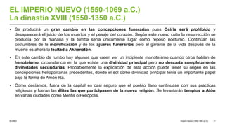 © UNED
EL IMPERIO NUEVO (1550-1069 a.C.)
La dinastía XVIII (1550-1350 a.C.)
• Se producirá un gran cambio en las concepciones funerarias pues Osiris será prohibido y
desaparecerá el juicio de los muertos y el pesaje del corazón. Según este nuevo culto la resurrección se
producía por la mañana y la tumba sería únicamente lugar como reposo nocturno. Continúan las
costumbres de la momificación y de los ajuares funerarios pero el garante de la vida después de la
muerte es ahora la lealtad a Akhenatón.
• En este cambio de rumbo hay algunos que creen ver un incipiente monoteísmo cuando otros hablan de
henoteísmo, circunstancia en la que existe una divinidad principal pero no descarta completamente
divinidades secundarias. Probablemente la explicación de esta acción puede tener su origen en las
concepciones heliopolitanas precedentes, donde el sol como divinidad principal tenia un importante papel
bajo la forma de Amón-Ra.
• Como decíamos, fuera de la capital es casi seguro que el pueblo llano continuase con sus practicas
religiosas y fueran las élites las que participasen de la nueva religión. Se levantarán templos a Atón
en varias ciudades como Menfis o Heliópolis.
Imperio Nuevo (1550-1069 a. C.) 17
 