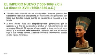© UNED
EL IMPERIO NUEVO (1550-1069 a.C.)
La dinastía XVIII (1550-1350 a.C.)
• También habrá cambios en las concepciones artísticas pasando del
hieratismo clásico al naturalismo. Se representa a los personajes con
todos sus defectos, incluso cuando se representa al monarca y a su
familia.
• A nivel interno hubo una despreocupación generalizada por el
gobierno y al final de su reinado se produjo un mal entendimiento con
su esposa Nefertiti. El sucesor al que asoció el trono morirá al poco
tiempo y le sucederá Neferneferuaton, pudiendo ser este el nombre
bajo el cual reinase Nefertiti. A este la sucedería Tutankhamón, esposo
de otra hija de Akhenatón.
Imperio Nuevo (1550-1069 a. C.) 18
 