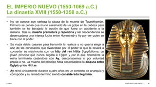 © UNED
EL IMPERIO NUEVO (1550-1069 a.C.)
La dinastía XVIII (1550-1350 a.C.)
• No se conoce con certeza la causa de la muerte de Tutankhamón.
Primero se pensó que murió asesinado de un golpe en la cabeza pero
también se ha barajado la opción de que fuera un accidente o la
malaria. Tras su muerte prematura y repentina y sin descendencia se
desencadena una intensa lucha entre Horemheb y Ay por ver quien se
hace con el poder.
• Su viuda debía casarse para transmitir la realeza y no quería elegir a
uno de los cortesanos que rivalizaban por el poder lo que la llevará a
concertar su matrimonio con un hijo del rey hitita Suppilulioma, un
joven príncipe que nunca llegará a Egipto y por lo que finalmente la
reina terminaría casándose con Ay, desconocemos si por voluntad
propia o no. La muerte del príncipe hitita desencadena la disputa entre
Egipto y los Hititas
• Ay reinó únicamente durante cuatro años en un contexto de anarquía y
corrupción y su reinado termino siendo considerado ilegítimo.
Imperio Nuevo (1550-1069 a. C.) 20
 