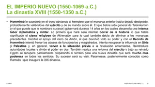 © UNED
EL IMPERIO NUEVO (1550-1069 a.C.)
La dinastía XVIII (1550-1350 a.C.)
• Horemheb le sucederá en el trono obviando al heredero que el monarca anterior había dejado designado,
probablemente valiéndose del ejército y de su mando sobre él. El que había sido general de Tutankamón
(y el que puede que le nombrara sucesor) gobernará durante 14 años en los cuales desarrolla una intensa
labor diplomática y militar. Lo primero que hará será intentar borrar de la historia lo que había
significado el cisma religioso de Akhenatón para lo cual también debía de eliminar a los monarcas
precedentes. Recibió el apoyo del clero de Amón, al que devolvió todo su poder y con el Decreto de
Horemheb intentó frenar los abusos de funcionarios y magistrados. Intenta recuperar la influencia en Siria
y Palestina y, en general, volver a la situación previa a la revolución amarniense. Reintroduce
autoridades locales y divide el poder en dos. También realiza una reforma del ejercito y bajo su reinado
Egipto se recupera parcialmente preparando el terreno para una nueva dinastía que será mucho más
poderosa en todos los sentidos. Su sucesor será su visir, Paramesse, posteriormente conocido como
Ramsés I que inaugura la XIX dinastía.
Imperio Nuevo (1550-1069 a. C.) 21
 
