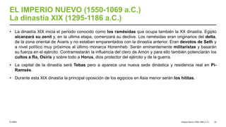 © UNED
EL IMPERIO NUEVO (1550-1069 a.C.)
La dinastía XIX (1295-1186 a.C.)
• La dinastía XIX inicia el periodo conocido como los ramésidas que ocupa también la XX dinastía. Egipto
alcanzará su zenit y, en la ultima etapa, comenzará su declive. Los ramésidas eran originarios del delta,
de la zona oriental de Avaris y no estaban emparentados con la dinastía anterior. Eran devotos de Seth y
a nivel político muy próximos al último monarca Horemheb. Serán eminentemente militaristas y basarán
su fuerza en el ejército. Contrarrestarán la influencia del clero de Amón y para ello también potenciarán los
cultos a Ra, Osiris y sobre todo a Horus, dios protector del ejército y de la guerra.
• La capital de la dinastía será Tebas pero a aparece una nueva sede dinástica y residencia real en Pi-
Ramsés.
• Durante esta XIX dinastía la principal oposición de los egipcios en Asia menor serán los hititas.
Imperio Nuevo (1550-1069 a. C.) 22
 