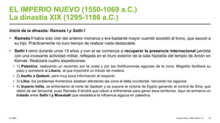 © UNED
EL IMPERIO NUEVO (1550-1069 a.C.)
La dinastía XIX (1295-1186 a.C.)
Inicio de la dinastía: Ramsés I y Sethi I
• Ramsés I había sido visir del anterior monarca y era bastante mayor cuando accedió al trono, que asoció a
su hijo. Prácticamente no tuvo tiempo de realizar nada destacable.
• Sethi I reinó durante unos 15 años y con el se comienza a recuperar la presencia internacional perdida
con una incesante actividad militar, reflejada en el muro exterior de la sala hipóstila del templo de Amón en
Karnak. Realizará cuatro expediciones:
• 1) Palestina, realizando un recorrido por la costa y por las fortificaciones egipcias de la zona. Megiddo facilitará su
paso y someterá al Líbano, al que impondrá un tributo de madera.
• 2) Asalto a Qadesh, pero muy poca información al respecto.
• 3) Libia, los problemas fronterizos estaban afectando ala zona el delta occidental. Vencerán los egipcios.
• 4) Imperio hitita, se enfrentaron al norte de Qadesh y se supone la victoria de Egipto ganando el control de Siria, que
debió de ser temporal, pues Ramsés II tendrá que volver a enfrentarse para ganar esos territorios. Aquí se enmarca un
tratado entre Sethi I y Muwatalli que restablece la influencia egipcia en palestina.
Imperio Nuevo (1550-1069 a. C.) 23
 