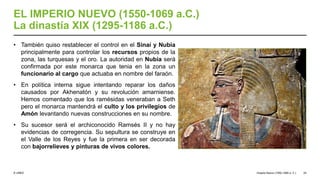 © UNED
EL IMPERIO NUEVO (1550-1069 a.C.)
La dinastía XIX (1295-1186 a.C.)
• También quiso restablecer el control en el Sinaí y Nubia
principalmente para controlar los recursos propios de la
zona, las turquesas y el oro. La autoridad en Nubia será
confirmada por este monarca que tenia en la zona un
funcionario al cargo que actuaba en nombre del faraón.
• En política interna sigue intentando reparar los daños
causados por Akhenatón y su revolución amarniense.
Hemos comentado que los ramésidas veneraban a Seth
pero el monarca mantendrá el culto y los privilegios de
Amón levantando nuevas construcciones en su nombre.
• Su sucesor será el archiconocido Ramsés II y no hay
evidencias de corregencia. Su sepultura se construye en
el Valle de los Reyes y fue la primera en ser decorada
con bajorrelieves y pinturas de vivos colores.
Imperio Nuevo (1550-1069 a. C.) 24
 