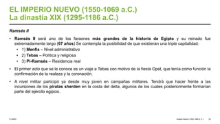 © UNED
EL IMPERIO NUEVO (1550-1069 a.C.)
La dinastía XIX (1295-1186 a.C.)
Ramsés II
• Ramsés II será uno de los faraones más grandes de la historia de Egipto y su reinado fue
extremadamente largo (67 años) Se contempla la posibilidad de que existieran una triple capitalidad:
• 1) Menfis – Nivel administrativo
• 2) Tebas – Política y religiosa
• 3) Pi-Ramsés – Residencia real
• El primer acto que se le conoce es un viaje a Tebas con motivo de la fiesta Opet, que tenía como función la
confirmación de la realeza y la coronación.
• A nivel militar participó ya desde muy joven en campañas militares. Tendrá que hacer frente a las
incursiones de los piratas sherden en la costa del delta, algunos de los cuales posteriormente formarían
parte del ejército egipcio.
Imperio Nuevo (1550-1069 a. C.) 25
 