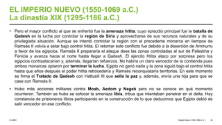 © UNED
EL IMPERIO NUEVO (1550-1069 a.C.)
La dinastía XIX (1295-1186 a.C.)
• Pero el mayor conflicto al que se enfrentó fue la amenaza hitita, cuyo episodio principal fue la batalla de
Qadesh en la lucha por controlar la región de Siria y aprovecharse de sus recursos naturales y de su
privilegiada situación. Aunque se intentó controlar la región con el precedente monarca en tiempos de
Ramsés II volvía a estar bajo control hitita. El retomar este conflicto fue debido a la deserción de Ammurru
a favor de los egipcios. Ramsés II prepararía el ataque dese las zonas controladas al sur de Palestina y
Fenicia y avanza hacia el norte hasta llegar a Qadesh. El ejercito Hitita ataco por sorpresa pero los
egipcios contraatacarían y, además, llegarían refuerzos. No habría un claro vencedor de la contienda pues
ambos monarcas optaron por terminar la lucha. Egipto no ganó nada y la zona siguió bajo el control hitita
hasta que años después el poder hitita retrocedería y Ramsés reconquistaría territorios. En este momento
se firma el Tratado de Qadesh con Hattusili III que sella la paz y, además, envía una hija para que se
case con Ramsés II.
• Hubo más acciones militares contra Moab, Aedom y Negeb pero no se conoce en qué momento
ocurrieron. También se hubo se sofocar la amenaza libia, tribus que intentaban penetrar en el delta. Hay
constancia de prisioneros libios participando en la construcción de lo que deducimos que Egipto debió de
salir vencedor en ese conflicto.
Imperio Nuevo (1550-1069 a. C.) 26
 