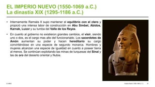 © UNED
EL IMPERIO NUEVO (1550-1069 a.C.)
La dinastía XIX (1295-1186 a.C.)
• Internamente Ramsés II supo mantener el equilibrio con el clero y
propició una intensa labor de construcción en Abu Simbel, Abidos,
Karnak, Luxor y su tumba del Valle de los Reyes.
• En cuanto al gobierno no existieron grandes cambios, el visir, siendo
uno o dos, es el cargo mas alto del funcionariado. Los sacerdotes de
Amón aumentan su poder y hacen hereditario su cargo
convirtiéndose en una especie de segundo monarca. Hombres y
mujeres alcanzan una especie de igualdad en cuanto a poseer tierra
al menos. Se continúan explotando las minas de turquesas del Sinaí y
las de oro del desierto oriental y Nubia.
Imperio Nuevo (1550-1069 a. C.) 27
 