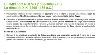 © UNED
EL IMPERIO NUEVO (1550-1069 a.C.)
La dinastía XIX (1295-1186 a.C.)
• Internamente Ramsés II supo mantener el equilibrio con el clero y propició una intensa labor de
construcción en Abu Simbel, Abidos, Karnak, Luxor y su tumba del Valle de los Reyes.
• En cuanto al gobierno no existieron grandes cambios, el visir, siendo uno o dos, es el cargo mas alto del
funcionariado. Los sacerdotes de Amón aumentan su poder y hacen hereditario su cargo convirtiéndose
en una especie de segundo monarca. Hombres y mujeres alcanzan una especie de igualdad en cuanto a
poseer tierra al menos. Se continúan explotando las minas de turquesas del Sinaí y las de oro del desierto
oriental y Nubia.
El final de la XIX dinastía
• Ramsés II fue el ultimo gran farón de Egipto que logro una expansión territorial. A partir de él sus
sucesores se limitaron a intentar defender lo heredado. Prácticamente todos sus parientes murieron antes
que él, y su sucesor fue su decimotercer hijo, ya de avanzada edad.
Imperio Nuevo (1550-1069 a. C.) 28
 
