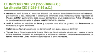 © UNED
EL IMPERIO NUEVO (1550-1069 a.C.)
La dinastía XIX (1295-1186 a.C.)
• Merneptah: reinó durante 10 años y se encontró una situación especialmente difícil en las fronteras,
principalmente la libia. Reorganizó el ejército para enfrentarse a los potenciales peligros y aparecen los
Pueblos del Mar, que llevaron a cabo alianzas con los libios. Envía expediciones a Nubia y Palestina y
se menciona por primera vez a la tribu se Israel en las fuentes egipcias.
• Sethi II: reafirma su autoridad en Tebas y comparte unos años de gobierno con Amenmessu un
usurpador que logrará destronarle.
• Siptah: es una figura probablemente hijo de Merneptah pero que no se puede confirmar.
• Tausret: fue el último faraón de la dinastía. Madre de Siptah actuaría primero como regente y tras la
muerte de este se convertiría en faraón gracias al apoyo de su visir Bay. Comienza la construcción de un
templo funerario en Gurna y mantiene contactos con el Sinaí y Palestina.
Imperio Nuevo (1550-1069 a. C.) 29
 